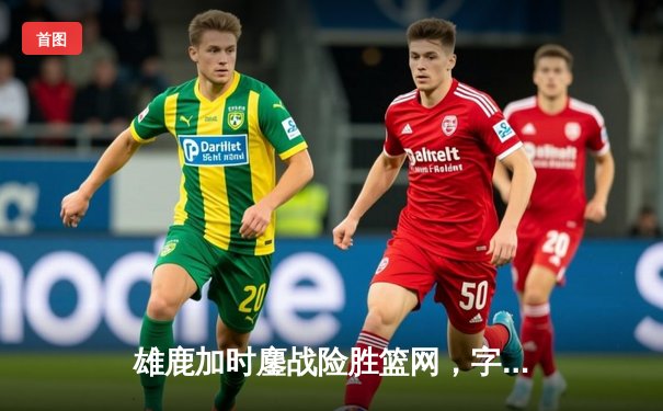 雄鹿加时鏖战险胜篮网，字母哥44分14篮板6助攻主宰赛场