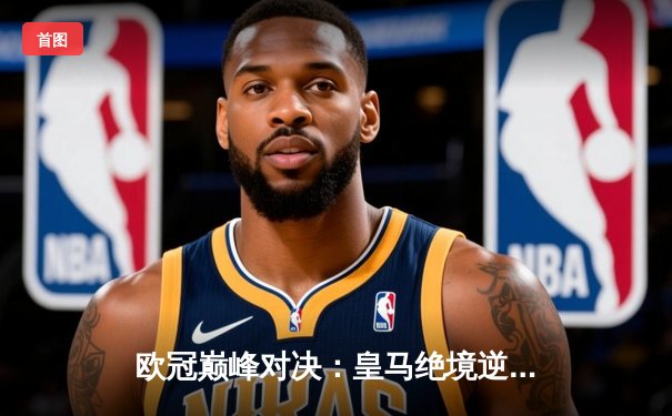 欧冠巅峰对决：皇马绝境逆转曼城，罗德里戈双响挺进决赛