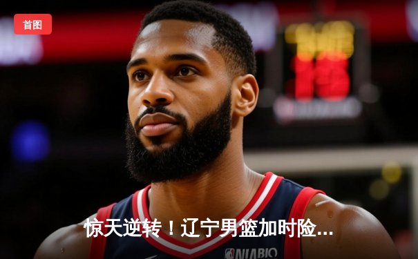 惊天逆转！辽宁男篮加时险胜广东 总决赛大比分2-1领先