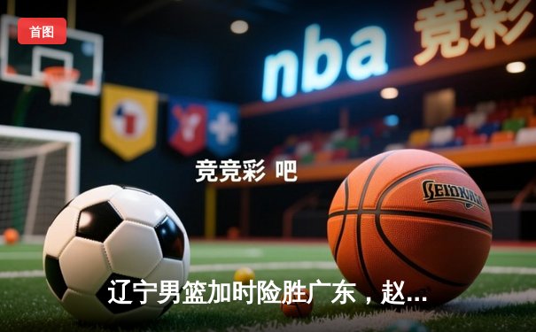 辽宁男篮加时险胜广东，赵继伟33分率队迎总决赛开门红