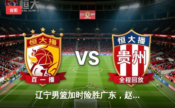 辽宁男篮加时险胜广东，赵继伟33分导演惊天逆转