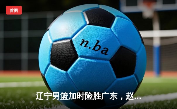 辽宁男篮加时险胜广东，赵继伟35分导演惊天逆转